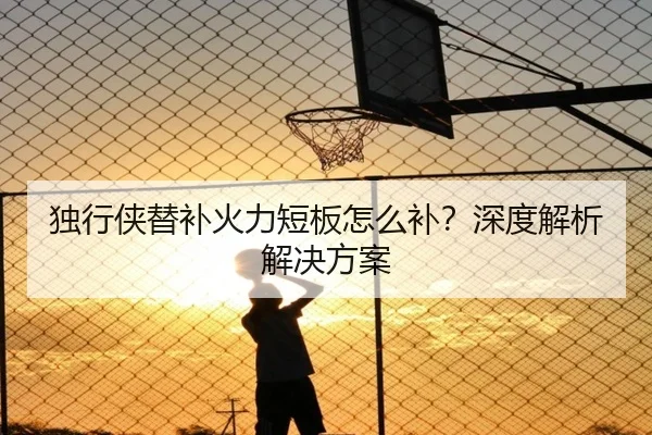 独行侠替补火力短板怎么补？深度解析解决方案