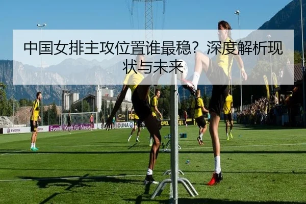 中国女排主攻位置谁最稳？深度解析现状与未来